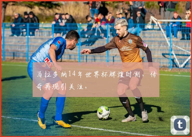 马拉多纳14年世界杯辉煌时刻，传奇再现引关注，