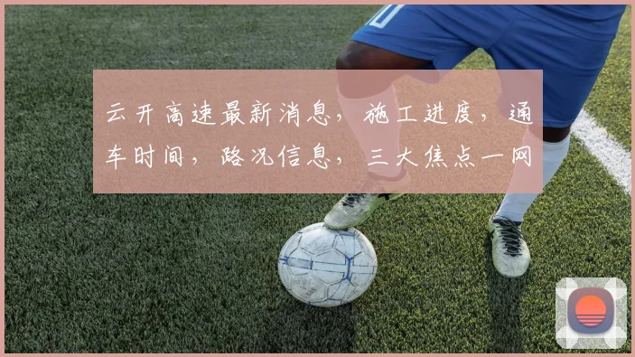 云开高速最新消息，施工进度，通车时间，路况信息，三大焦点一网打尽，关注必看