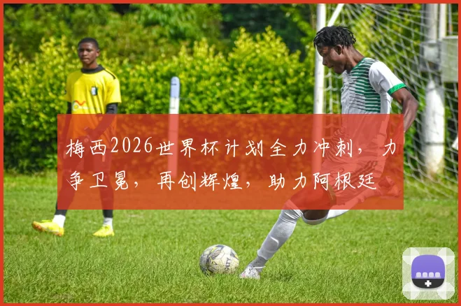梅西2026世界杯计划全力冲刺，力争卫冕，再创辉煌，助力阿根廷