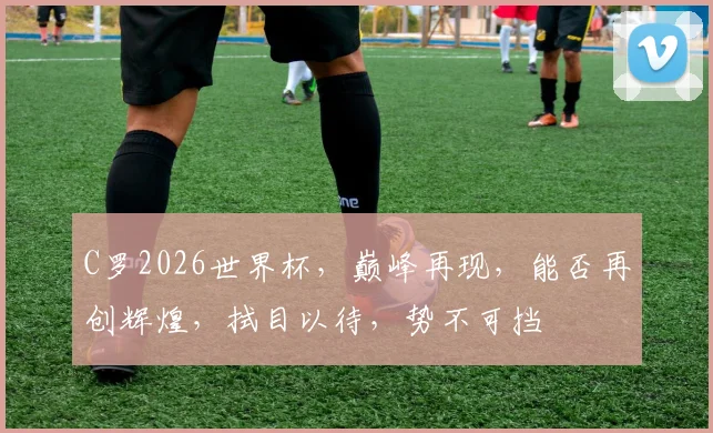 C罗2026世界杯，巅峰再现，能否再创辉煌，拭目以待，势不可挡