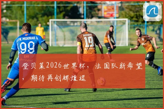 登贝莱2026世界杯，法国队新希望，期待再创辉煌逗