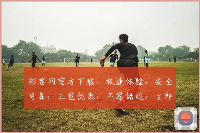 彩客网官方下载，极速体验，安全可靠，三重优惠，不容错过，立即下载